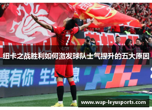 纽卡之战胜利如何激发球队士气提升的五大原因 纽卡之战胜利如何激发球队士气提升的五大原因