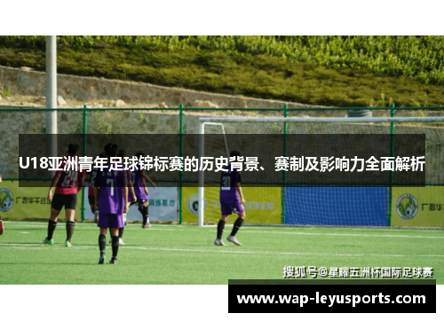 U18亚洲青年足球锦标赛的历史背景、赛制及影响力全面解析 U18亚洲青年足球锦标赛的历史背景、赛制及影响力全面解析